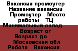 Вакансия промоутер › Название вакансии ­ Промоутер › Место работы ­ ТЦ › Минимальный оклад ­ 1 200 › Возраст от ­ 16 › Возраст до ­ 35 - Московская обл. Работа » Вакансии   . Московская обл.
